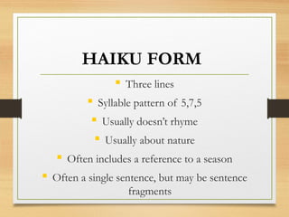 HAIKU FORM
 Three lines
 Syllable pattern of 5,7,5
 Usually doesn’t rhyme
 Usually about nature
 Often includes a reference to a season
 Often a single sentence, but may be sentence
fragments
 