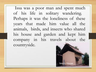 Issa was a poor man and spent much
of his life in solitary wandering.
Perhaps it was the loneliness of these
years that made him value all the
animals, birds, and insects who shared
his house and garden and kept him
company in his travels about the
countryside.
Issa’s House
 