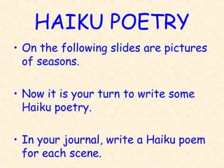 HAIKU POETRY
• On the following slides are pictures
  of seasons.

• Now it is your turn to write some
  Haiku poetry.

• In your journal, write a Haiku poem
  for each scene.
 