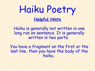 Haiku Poetry
            Helpful Hints

 Haiku is generally not written in one
 long run on sentence. It is generally
         written in two parts.

You have a fragment on the first or the
last line, then you have the body of the
                  haiku.
 