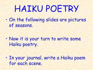 HAIKU POETRY
• On the following slides are pictures
  of seasons.

• Now it is your turn to write some
  Haiku poetry.

• In your journal, write a Haiku poem
  for each scene.
 