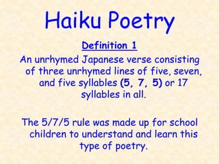 Haiku Poetry
              Definition 1
An unrhymed Japanese verse consisting
 of three unrhymed lines of five, seven,
    and five syllables (5, 7, 5) or 17
              syllables in all.

The 5/7/5 rule was made up for school
 children to understand and learn this
            type of poetry.
 