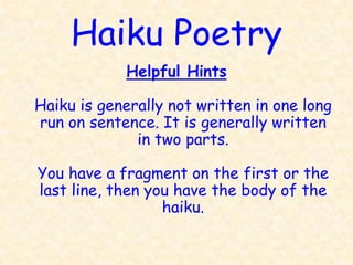 Haiku Poetry
            Helpful Hints

Haiku is generally not written in one long
run on sentence. It is generally written
              in two parts.

You have a fragment on the first or the
last line, then you have the body of the
                  haiku.
 