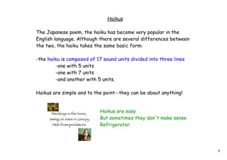Haikus

The Japanese poem, the haiku has become very popular in the
English language. Although there are several differences between
the two, the haiku takes the same basic form:

-the haiku is composed of 17 sound units divided into three lines
         -one with 5 units
         -one with 7 units
         -and another with 5 units.

Haikus are simple and to the point--they can be about anything!


                           Haikus are easy
                           But sometimes they don't make sense
                           Refrigerator.




                                                                    1
 
