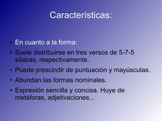 Características:
● En cuanto a la forma:
● Suele distribuirse en tres versos de 5-7-5
sílabas, respectivamente.
● Puede prescindir de puntuación y mayúsculas.
● Abundan las formas nominales.
● Expresión sencilla y concisa. Huye de
metáforas, adjetivaciones...
 