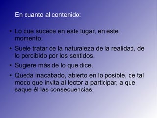 En cuanto al contenido:
● Lo que sucede en este lugar, en este
momento.
● Suele tratar de la naturaleza de la realidad, de
lo percibido por los sentidos.
● Sugiere más de lo que dice.
● Queda inacabado, abierto en lo posible, de tal
modo que invita al lector a participar, a que
saque él las consecuencias.
 