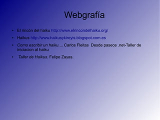 Webgrafía
● El rincón del haiku http://www.elrincondelhaiku.org/
● Haikus http://www.haikusykireyis.blogspot.com.es
● Como escribir un haiku.... Carlos Fleitas Desde paseos .net-Taller de
iniciacion al haiku
● Taller de Haikus. Felipe Zayas.
 