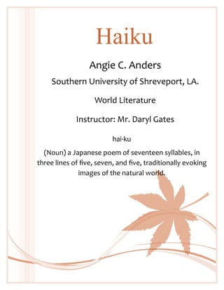 Haiku
Angie C. Anders
Southern University of Shreveport, LA.
World Literature
Instructor: Mr. Daryl Gates
hai·ku
(Noun) a Japanese poem of seventeen syllables, in
three lines of five, seven, and five, traditionally evoking
images of the natural world.

 