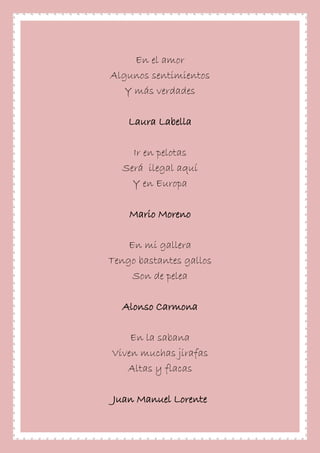 En el amor
Algunos sentimientos
Y más verdades
Laura Labella
Ir en pelotas
Será ilegal aquí
Y en Europa
Mario Moreno
En mi gallera
Tengo bastantes gallos
Son de pelea
Alonso Carmona
En la sabana
Viven muchas jirafas
Altas y flacas
Juan Manuel Lorente
 
