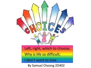 Left, right, which to choose;
Why is life so difficult;
I don’t want to lose.
By Samuel Cheong 2O402

 