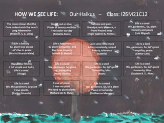 Life is happiness
So plant tranquility and
Live love properly
Isabela B. Maciel)
Sadness and pain.
Grandpa rests in peace, a
friend Passed away
(Higor Gabriel B, Pontes)
The moon shows that the
Cave understands the bear’s
Long hibernation
(Pedro H. S. C. Lima)
Life is a seed
We, gardeners,. So, plant
Honesty and peace
(Luiz Miguel)
Life is beauty
So, plant love please
Let’s live in peace
(Maria Eduarda Maia)
Happiness fills me
I fell simple and lucky
Life is a seed.
(Thiago)
Life is a seed
We, the gardeners, so plant
I love plants.
(Carlos Eduardo)
Roses, red or blue,
Plants of beauty and bliss
They color our day
(Rafaella Alves)
Life is a seed
We, gardeners. So, plant
Joy , tranquility
(Alana Vitória)
I love all plants
I love my plant
We need to plant plants
(Richard do N. Melo)
Love some little more
Adore somebody, spread
Beauty, tolerance
(Isabelle)
Life is a seed
We, gardeners. So, let’s plant
Tranquility, bliss.
(Ryan)
Life is a seeed
We, gardeners. So, let’s plant
Peace in humanity.
(Guilherme Menezes)
Life is a seed
We, gardeners. So, let’s plant
Tranquility, peace.
(Edmar Lelis)
Life is a seed
We, gardeners. So, let’s plant
Humanity, bliss.
(Gustavo R. D. Alves)
HOW WE SEE LIFE: Our Haikus – Class: I25M21C12:
 