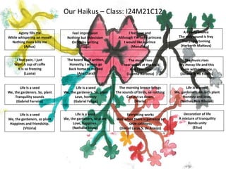 Our Haikus – Class: I24M21C12
The board is all written,
Honestly, I wanna go
Back home to my bed
(Ana Clara)
I feel love and
Although I’m not a princess
I would like a prince
(Monalissa)
Agony fills me
While whispering on myself
Nothing more kills me
(Athus)
A deadly silence
The only sound is fray
The pages turning
(Herberth Matteus)
I feel pain, I just
Want A cup of coffe
It is so freezing
(Luana)
Life is a seed
We, the gardeners. So, plant
Tranquility sounds
(Gabriel Ferreira)
Life is a seed
We, the gardeners, so plant
Happines and friendship.
(Vitória)
Decoration of life
A mixture of tranquility
Bonds unity
(Elisa)
Feel imprecision
Nothing but indecision
On Haiku writing
(Tiago)
Life is a seed
We, the gardeners. So, plant
Love, honesty
(Gabriel Felipe)
Life is a seed
We, the gardeners, so plant
Love, happines.
(Nathalia Sousa)
Everyhting works
Well when there is patience so
seize calmness
(Daniel Lucas S. de Araújo)
The music rises
I hear voices at the back
And I am cold
(Luanna Barbosa)
The morning breeze brings
The sounds of birds, so nothing
Can put us down.
(Maria)
Life is a seeed
We, gardeners. So, let’s plant
Honesty and love.
(Nathan Reis Ribeiro)
The music rises
My messy life and this
Poem without grace.
(Juliana Brito Fidelis)
 