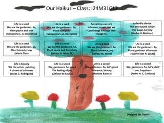 Our Haikus – Class: I24M31C12
Life is a seed
We are the gardeners. So,
Plant peace and friendship
(Lvictor A. Mota O.)
Someitmes we are
Inhuman, cruels, but we
Can change trhough love
(Hyago R.)
Life is a seed
We are the gardeners. So,
Plant peace and love
(Geovanna C. A. Dornelles)
A deadly silence
The only sound is fray
The pages turning
(Herberth Matteus)
Life is a seed
We are the gardeners. So,
Plant honesty, love
(Maria Clara
Life is beauty
We the artists painting
A dream of calmness
(Lucas C. Rodrigues)
Life is a seed
We are the gardeners. So,
Plant humanity
(Geovanna C. A. Dornelles)
Life is a seeed
We, gardeners. So, plant
The feeling of joy.
(Cleison de Sousa)
Life is a seed
We are the gardeners. So,
Plant tolerance, joy
(Larissa M. Mota)
Life is a seeed
We, gardeners. So, let’s plant
Tolerance, beauty.
(Mariana Batista)
Life is a seeed
We, gardeners. So, let’s plant
Love, happiness.
(Pedro H. C. Cardoso)
Life is a seed
We are the gardeners. So,
Plant goodness all around
(Gabriel das N. Lucas)
Designed by: Daniel
 