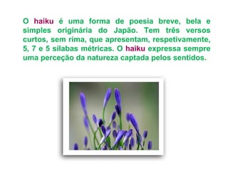 O haiku é uma forma de poesia breve, bela e
simples originária do Japão. Tem três versos
curtos, sem rima, que apresentam, respetivamente,
5, 7 e 5 sílabas métricas. O haiku expressa sempre
uma perceção da natureza captada pelos sentidos.
 