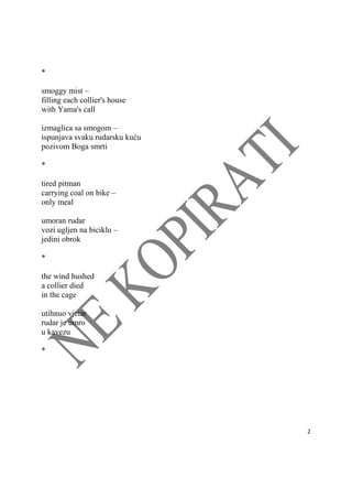  
2 
 
*
smoggy mist –
filling each collier's house
with Yama's call
izmaglica sa smogom –
ispunjava svaku rudarsku kuću
pozivom Boga smrti
*
tired pitman
carrying coal on bike –
only meal
umoran rudar
vozi ugljen na biciklu –
jedini obrok
*
the wind hushed
a collier died
in the cage
utihnuo vjetar
rudar je umro
u kavezu
*
 