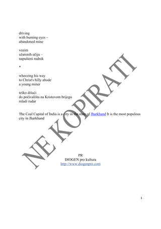  
3 
 
driving
with burning eyes –
abandoned mine
vozim
užarenih učiju –
napušteni rudnik
*
wheezing his way
to Christ's hilly abode
a young miner
teško dišući
do počivališta na Kristovom brijegu
mladi rudar
The Coal Capital of India is a city in the state of Jharkhand It is the most populous
city in Jharkhand
PR
DIOGEN pro kultura
http://www.diogenpro.com
 