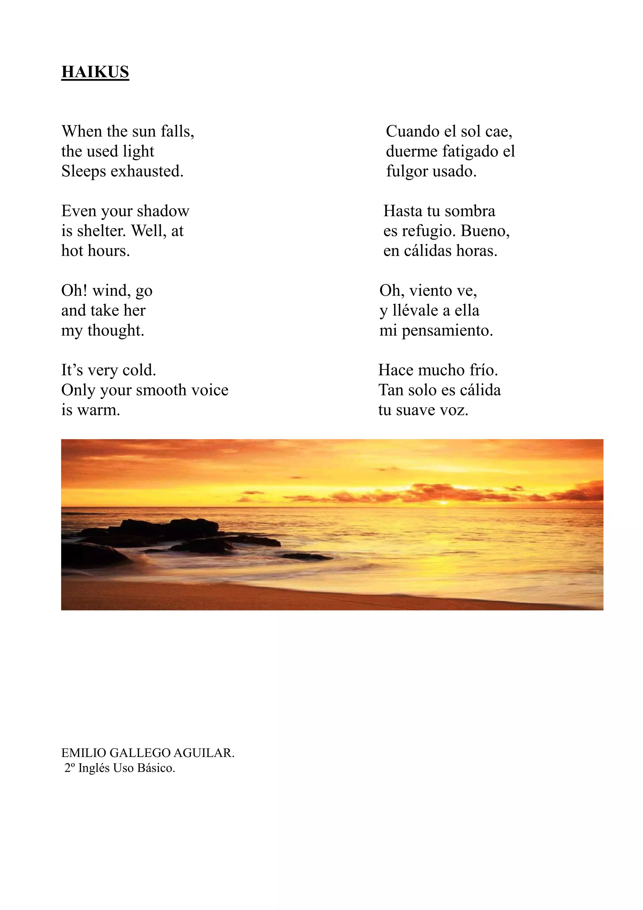 HAIKUS
When the sun falls, Cuando el sol cae,
the used light duerme fatigado el
Sleeps exhausted. fulgor usado.
Even your shadow Hasta tu sombra
is shelter. Well, at es refugio. Bueno,
hot hours. en cálidas horas.
Oh! wind, go Oh, viento ve,
and take her y llévale a ella
my thought. mi pensamiento.
It’s very cold. Hace mucho frío.
Only your smooth voice Tan solo es cálida
is warm. tu suave voz.
EMILIO GALLEGO AGUILAR.
2º Inglés Uso Básico.
 