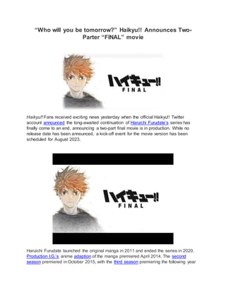 “Who will you be tomorrow?” Haikyu!! Announces Two-
Parter “FINAL” movie
Haikyu!! Fans received exciting news yesterday when the official Haikyu!! Twitter
account announced the long-awaited continuation of Haruichi Furudate’s series has
finally come to an end, announcing a two-part final movie is in production. While no
release date has been announced, a kick-off event for the movie version has been
scheduled for August 2023.
Haruichi Furudate launched the original manga in 2011 and ended the series in 2020.
Production I.G.’s anime adaption of the manga premiered April 2014. The second
season premiered in October 2015, with the third season premiering the following year
 