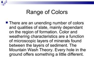 Range of Colors
 There are an unending number of colors
and qualities of slate, mainly dependant
on the region of formation. Color and
weathering characteristics are a function
of microscopic layers of minerals found
between the layers of sediment. The
Mountain Wash Theory. Every hole in the
ground offers something a little different.
 