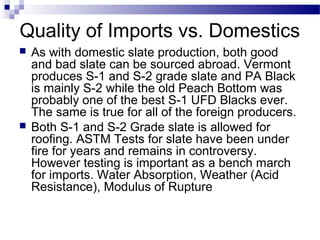 Quality of Imports vs. Domestics
 As with domestic slate production, both good
and bad slate can be sourced abroad. Vermont
produces S-1 and S-2 grade slate and PA Black
is mainly S-2 while the old Peach Bottom was
probably one of the best S-1 UFD Blacks ever.
The same is true for all of the foreign producers.
 Both S-1 and S-2 Grade slate is allowed for
roofing. ASTM Tests for slate have been under
fire for years and remains in controversy.
However testing is important as a bench march
for imports. Water Absorption, Weather (Acid
Resistance), Modulus of Rupture
 