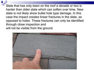 Slate that has only been on the roof a decade or two is
harder than older slate which can soften over time. New
slate is not likely show bullet hole type damage. In this
case the impact creates linear fractures in the slate, as
opposed to holes. These fractures can only be identified
through close inspection and
will not be visible from the ground.
 