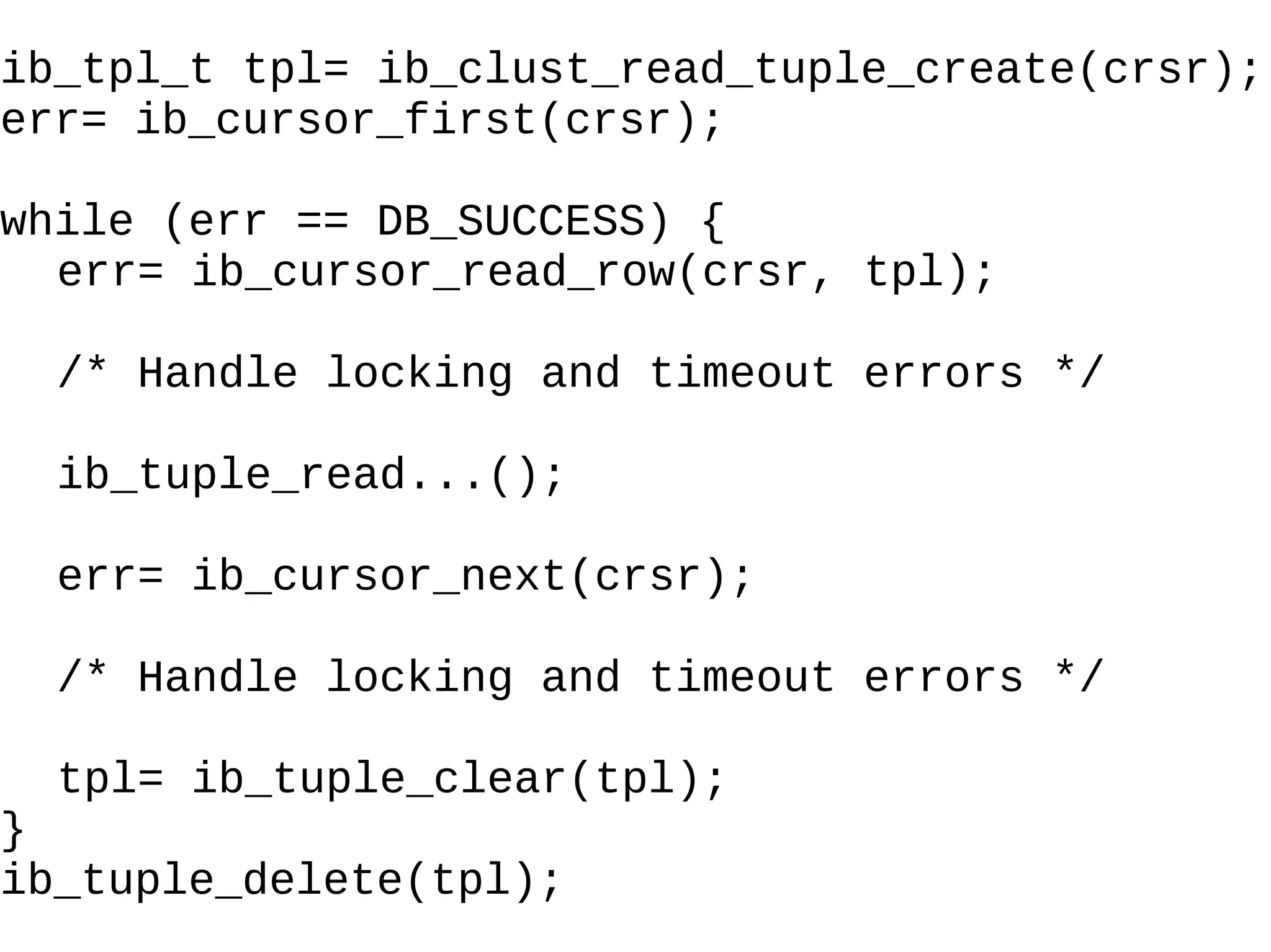 ib_tpl_t tpl= ib_clust_read_tuple_create(crsr); err= ib_cursor_first(crsr); while (err == DB_SUCCESS) { err= ib_cursor_read_row(crsr, tpl); /* Handle locking and timeout errors  */ ib_tuple_read...(); err= ib_cursor_next(crsr); /* Handle locking and timeout errors */ tpl= ib_tuple_clear(tpl); } ib_tuple_delete(tpl); 