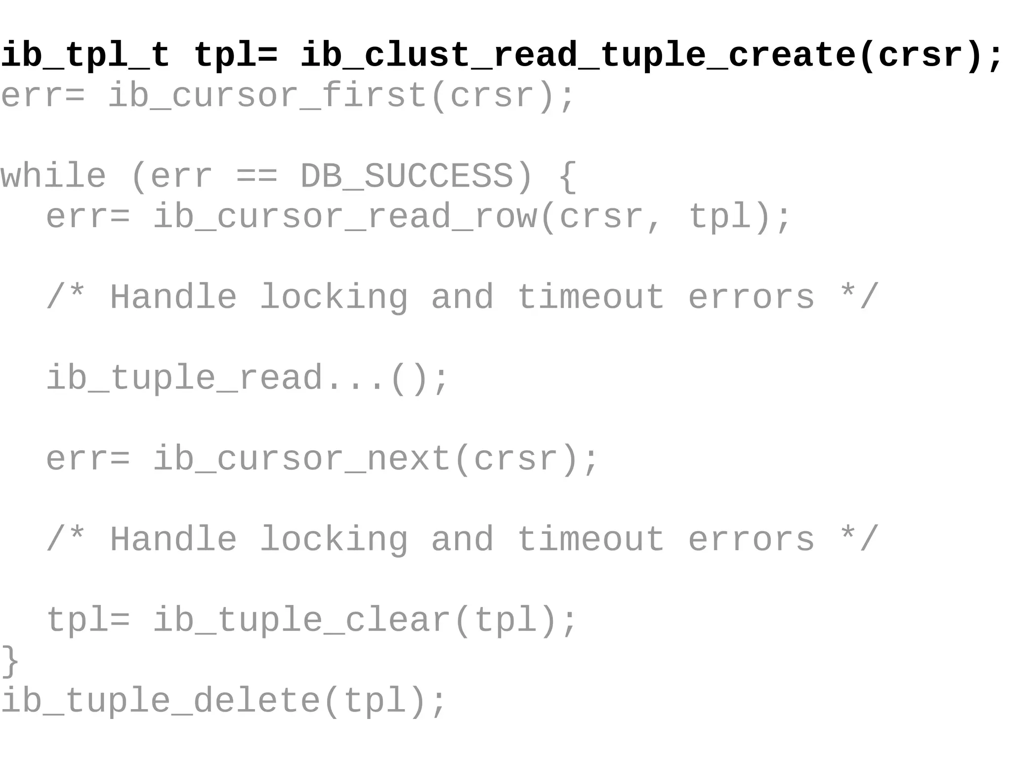 ib_tpl_t tpl= ib_clust_read_tuple_create(crsr); err= ib_cursor_first(crsr); while (err == DB_SUCCESS) { err= ib_cursor_read_row(crsr, tpl); /* Handle locking and timeout errors  */ ib_tuple_read...(); err= ib_cursor_next(crsr); /* Handle locking and timeout errors */ tpl= ib_tuple_clear(tpl); } ib_tuple_delete(tpl); 