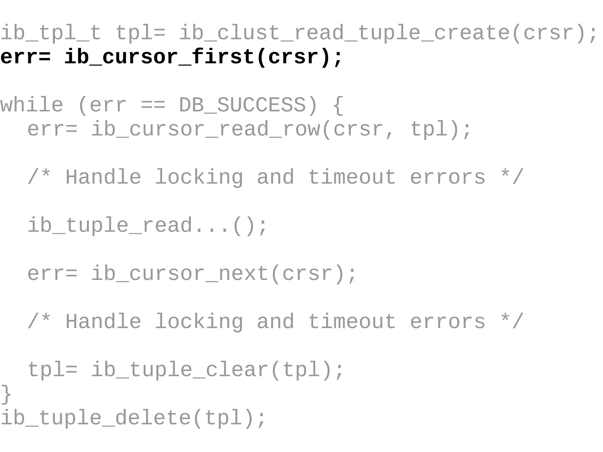 ib_tpl_t tpl= ib_clust_read_tuple_create(crsr); err= ib_cursor_first(crsr); while (err == DB_SUCCESS) { err= ib_cursor_read_row(crsr, tpl); /* Handle locking and timeout errors  */ ib_tuple_read...(); err= ib_cursor_next(crsr); /* Handle locking and timeout errors */ tpl= ib_tuple_clear(tpl); } ib_tuple_delete(tpl); 
