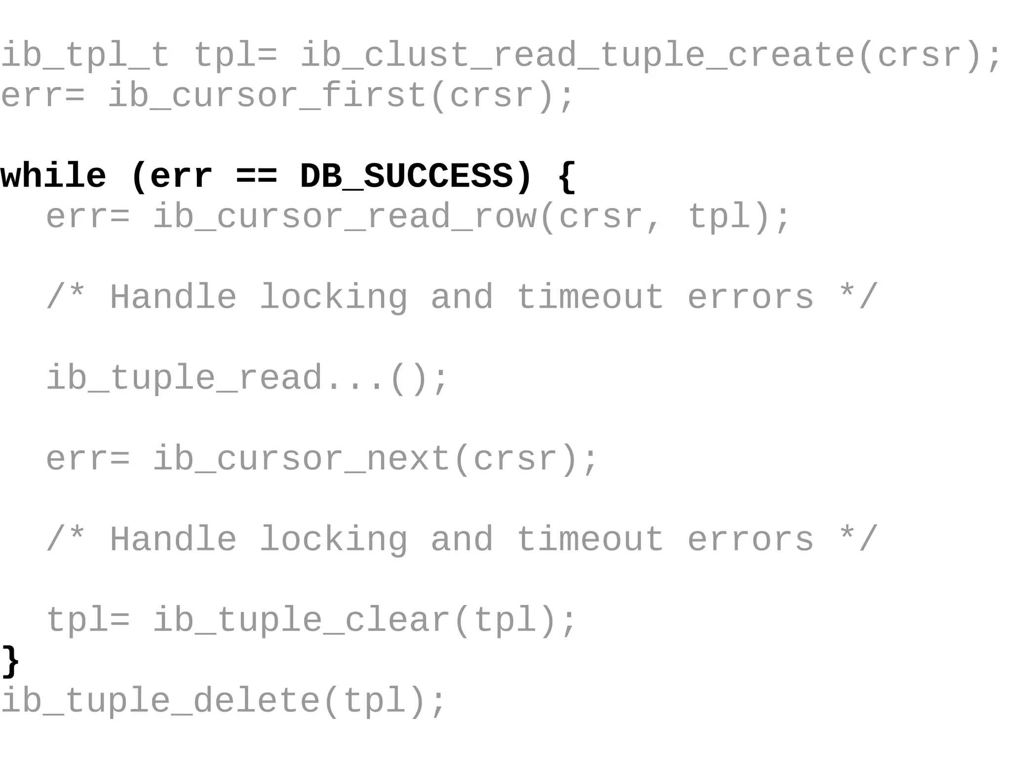 ib_tpl_t tpl= ib_clust_read_tuple_create(crsr); err= ib_cursor_first(crsr); while (err == DB_SUCCESS) { err= ib_cursor_read_row(crsr, tpl); /* Handle locking and timeout errors  */ ib_tuple_read...(); err= ib_cursor_next(crsr); /* Handle locking and timeout errors */ tpl= ib_tuple_clear(tpl); } ib_tuple_delete(tpl); 