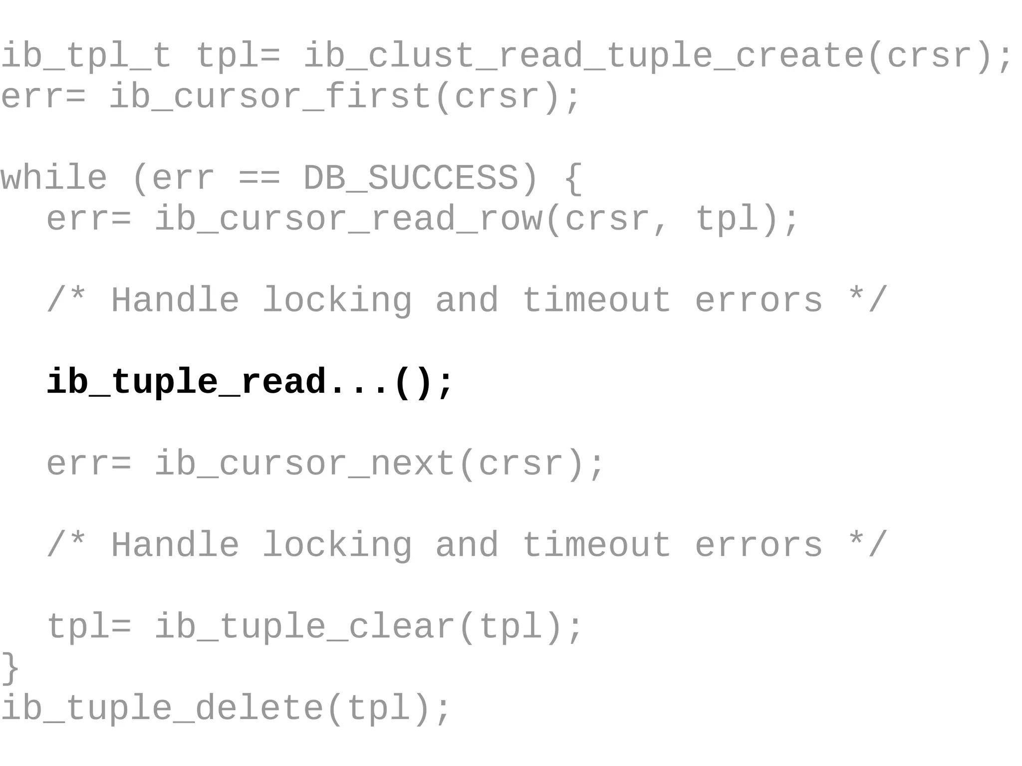 ib_tpl_t tpl= ib_clust_read_tuple_create(crsr); err= ib_cursor_first(crsr); while (err == DB_SUCCESS) { err= ib_cursor_read_row(crsr, tpl); /* Handle locking and timeout errors  */ ib_tuple_read...(); err= ib_cursor_next(crsr); /* Handle locking and timeout errors */ tpl= ib_tuple_clear(tpl); } ib_tuple_delete(tpl); 