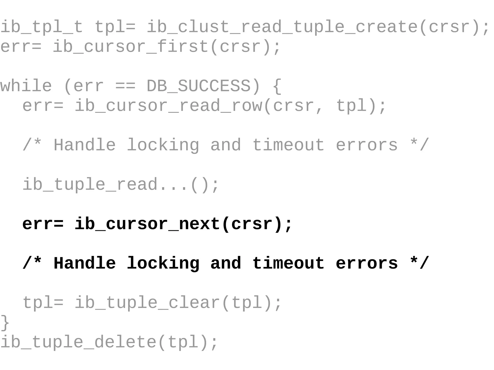 ib_tpl_t tpl= ib_clust_read_tuple_create(crsr); err= ib_cursor_first(crsr); while (err == DB_SUCCESS) { err= ib_cursor_read_row(crsr, tpl); /* Handle locking and timeout errors  */ ib_tuple_read...(); err= ib_cursor_next(crsr); /* Handle locking and timeout errors */ tpl= ib_tuple_clear(tpl); } ib_tuple_delete(tpl); 