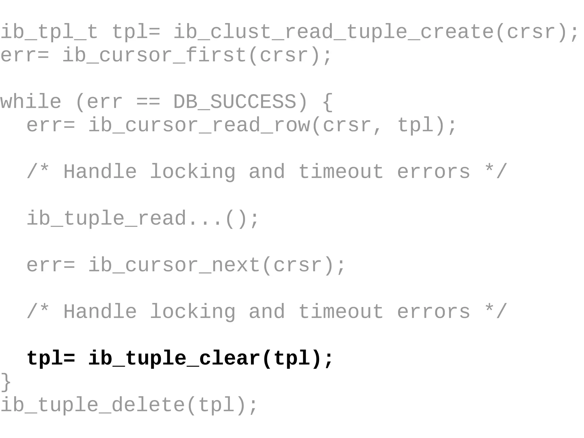 ib_tpl_t tpl= ib_clust_read_tuple_create(crsr); err= ib_cursor_first(crsr); while (err == DB_SUCCESS) { err= ib_cursor_read_row(crsr, tpl); /* Handle locking and timeout errors  */ ib_tuple_read...(); err= ib_cursor_next(crsr); /* Handle locking and timeout errors */ tpl= ib_tuple_clear(tpl); } ib_tuple_delete(tpl); 