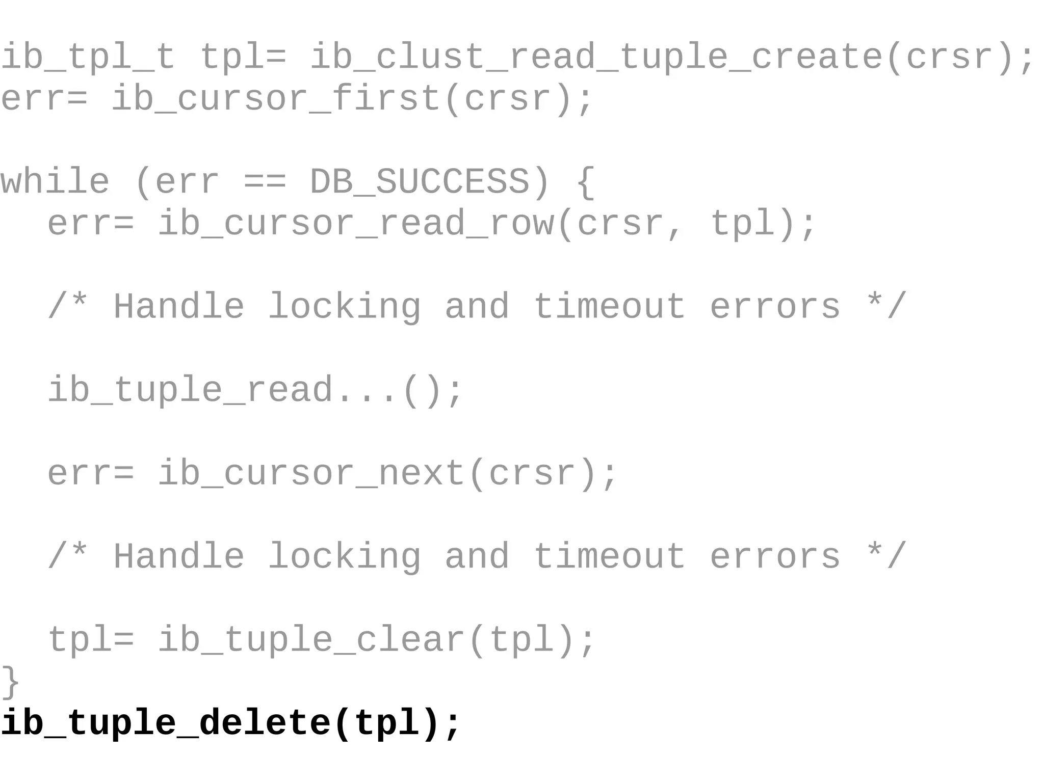 ib_tpl_t tpl= ib_clust_read_tuple_create(crsr); err= ib_cursor_first(crsr); while (err == DB_SUCCESS) { err= ib_cursor_read_row(crsr, tpl); /* Handle locking and timeout errors  */ ib_tuple_read...(); err= ib_cursor_next(crsr); /* Handle locking and timeout errors */ tpl= ib_tuple_clear(tpl); } ib_tuple_delete(tpl); 