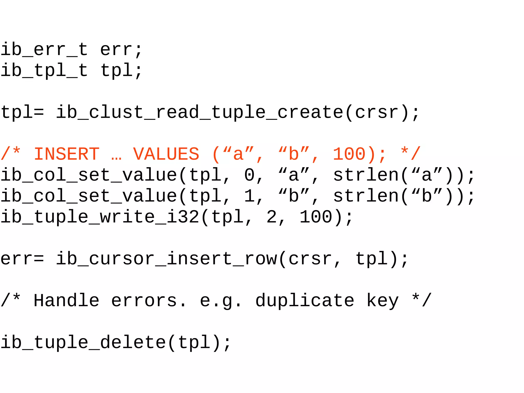 ib_err_t err; ib_tpl_t tpl; tpl= ib_clust_read_tuple_create(crsr); /* INSERT … VALUES (“a”, “b”, 100); */ ib_col_set_value(tpl, 0, “a”, strlen(“a”)); ib_col_set_value(tpl, 1, “b”, strlen(“b”)); ib_tuple_write_i32(tpl, 2, 100); err= ib_cursor_insert_row(crsr, tpl); /* Handle errors. e.g. duplicate key */ ib_tuple_delete(tpl); 