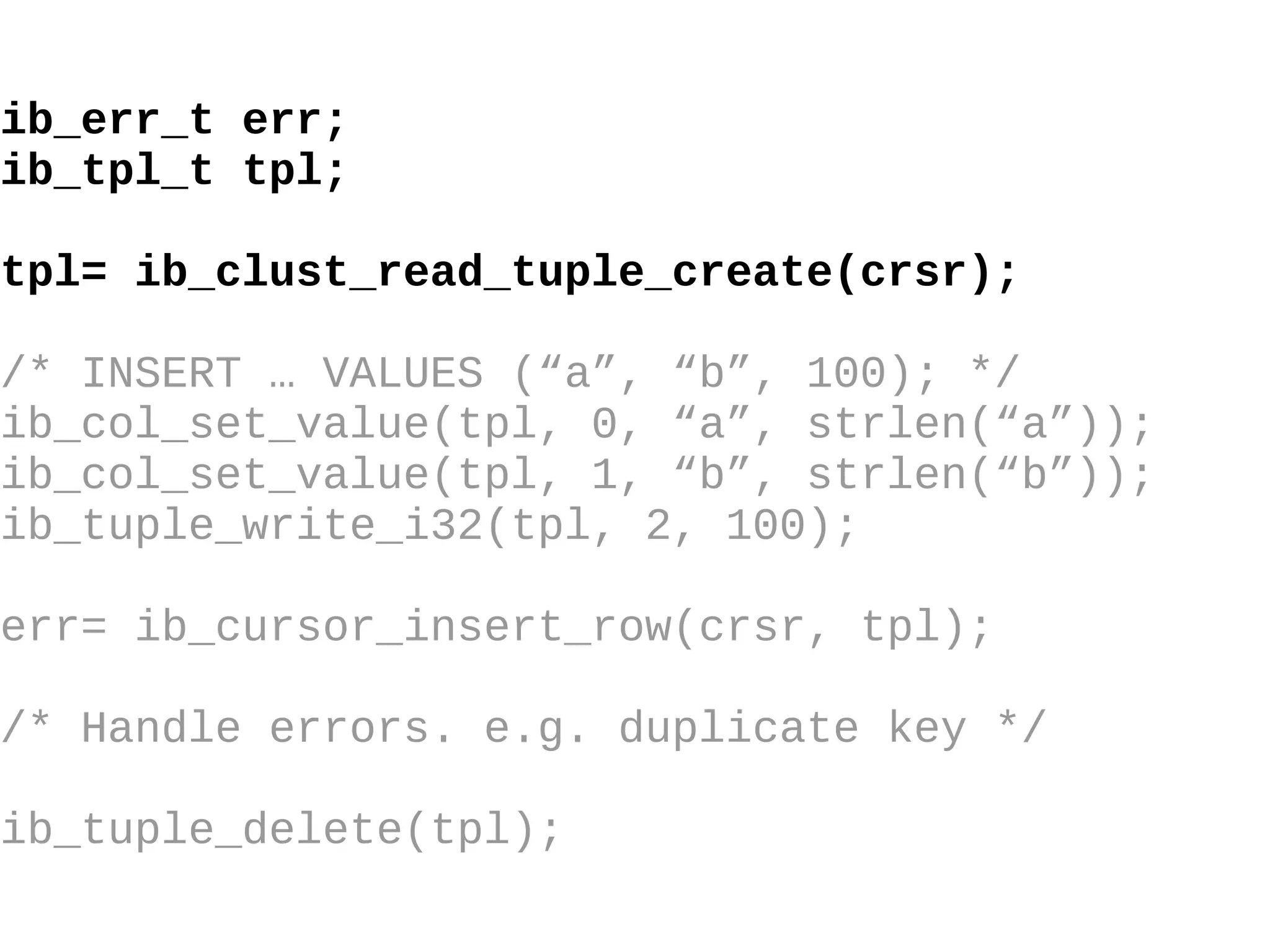 ib_err_t err; ib_tpl_t tpl; tpl= ib_clust_read_tuple_create(crsr); /* INSERT … VALUES (“a”, “b”, 100); */ ib_col_set_value(tpl, 0, “a”, strlen(“a”)); ib_col_set_value(tpl, 1, “b”, strlen(“b”)); ib_tuple_write_i32(tpl, 2, 100); err= ib_cursor_insert_row(crsr, tpl); /* Handle errors. e.g. duplicate key */ ib_tuple_delete(tpl); 