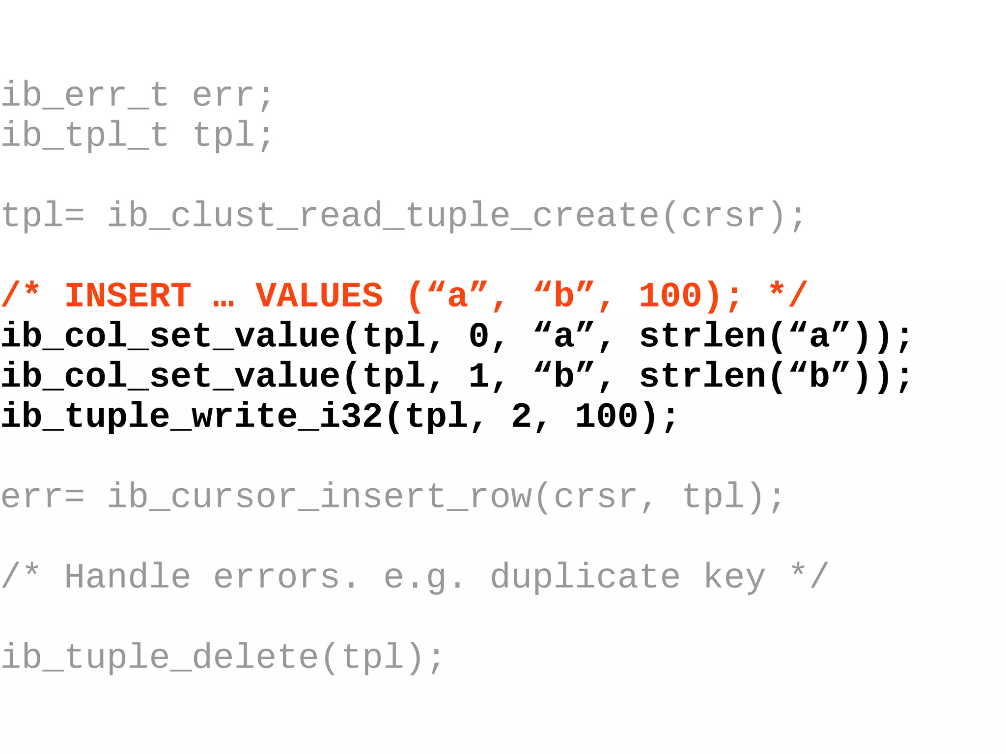 ib_err_t err; ib_tpl_t tpl; tpl= ib_clust_read_tuple_create(crsr); /* INSERT … VALUES (“a”, “b”, 100); */ ib_col_set_value(tpl, 0, “a”, strlen(“a”)); ib_col_set_value(tpl, 1, “b”, strlen(“b”)); ib_tuple_write_i32(tpl, 2, 100); err= ib_cursor_insert_row(crsr, tpl); /* Handle errors. e.g. duplicate key */ ib_tuple_delete(tpl); 
