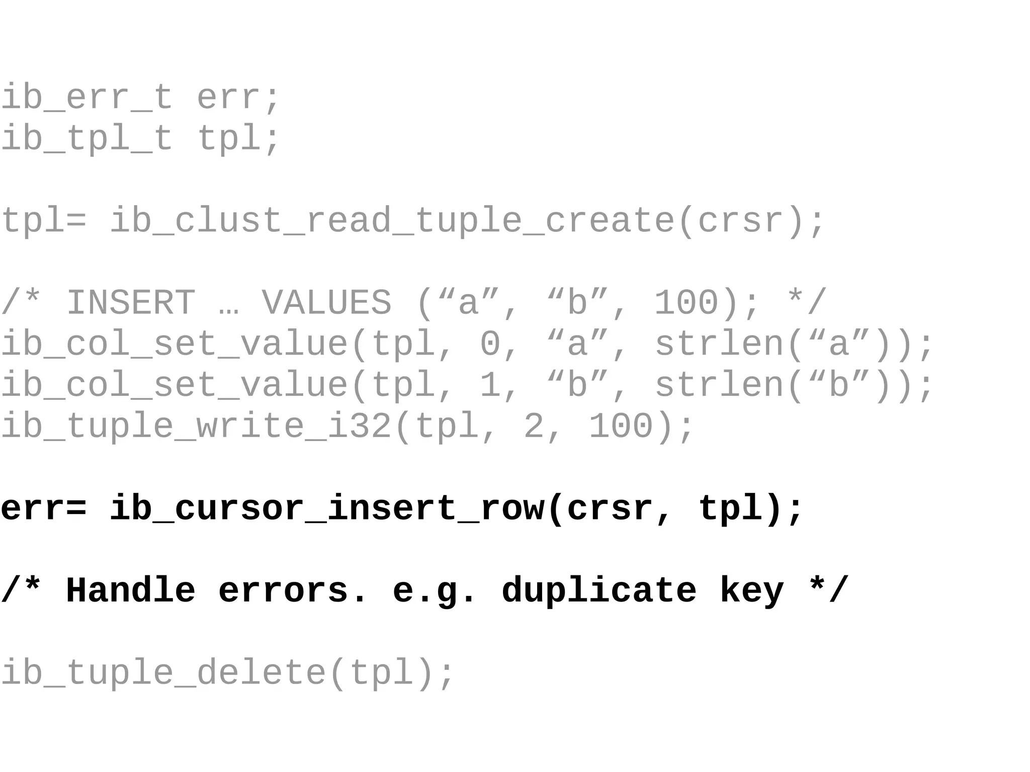 ib_err_t err; ib_tpl_t tpl; tpl= ib_clust_read_tuple_create(crsr); /* INSERT … VALUES (“a”, “b”, 100); */ ib_col_set_value(tpl, 0, “a”, strlen(“a”)); ib_col_set_value(tpl, 1, “b”, strlen(“b”)); ib_tuple_write_i32(tpl, 2, 100); err= ib_cursor_insert_row(crsr, tpl); /* Handle errors. e.g. duplicate key */ ib_tuple_delete(tpl); 