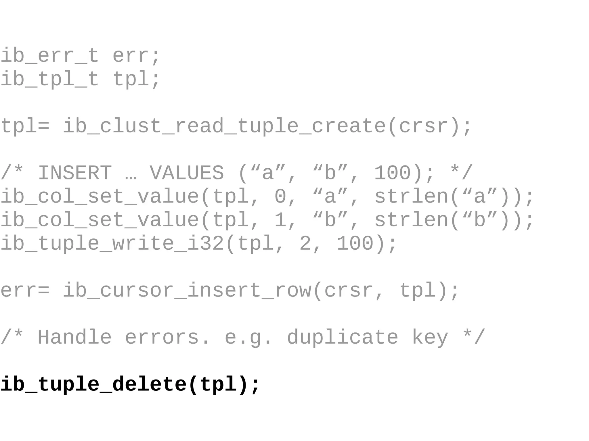ib_err_t err; ib_tpl_t tpl; tpl= ib_clust_read_tuple_create(crsr); /* INSERT … VALUES (“a”, “b”, 100); */ ib_col_set_value(tpl, 0, “a”, strlen(“a”)); ib_col_set_value(tpl, 1, “b”, strlen(“b”)); ib_tuple_write_i32(tpl, 2, 100); err= ib_cursor_insert_row(crsr, tpl); /* Handle errors. e.g. duplicate key */ ib_tuple_delete(tpl); 