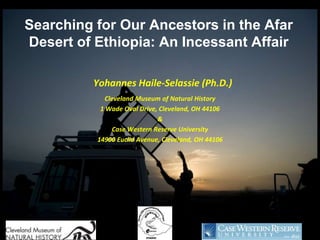 Searching for Our Ancestors in the Afar
Desert of Ethiopia: An Incessant Affair

         Yohannes Haile-Selassie (Ph.D.)
            Cleveland Museum of Natural History
           1 Wade Oval Drive, Cleveland, OH 44106
                             &
               Case Western Reserve University
          14900 Euclid Avenue, Cleveland, OH 44106
 