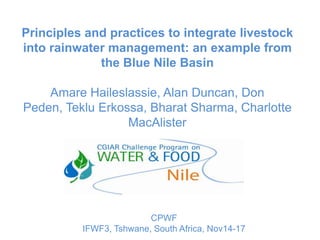 Principles and practices to integrate livestock
into rainwater management: an example from
             the Blue Nile Basin

    Amare Haileslassie, Alan Duncan, Don
Peden, Teklu Erkossa, Bharat Sharma, Charlotte
                  MacAlister




                         CPWF
          IFWF3, Tshwane, South Africa, Nov14-17
 