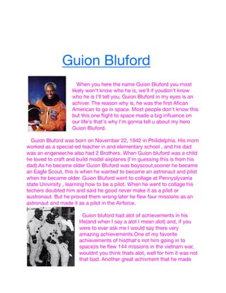 Guion Bluford








When you here the name Guion Bluford you most
likely won't know who he is, we'll if youdon't know
who he is I'll tell you, Guion Bluford in my eyes is an
achiver. The reason why is, he was the ﬁrst Aﬁcan
American to go in space. Most people don't know this
but this one ﬂight to space made a big inﬂuence on
our life's that's why I'm gonna tell u about my hero
Guion Bluford.


Guion Bluford was born on November 22, 1942 in Philidelphia. His mom
worked as a special-ed teacher in and elementary school , and his dad
was an engeneer,he also had 2 Brothers. When Guion bluford was a child
he loved to craft and build model airplanes (I'm guessing this is from his
dad).As he became older Guion Bluford was boyscout,sooner he became
an Eagle Scout, this is when he wanted to become an astronaut and pilot
when he became older. Guion Bluford went to collage at Pennyslyvania
state Univirsity , learning how to be a pilot. When he went to collage his
techers doubted him and said he good never make it as a pilot or
austronaut. But he proved them wrong later he ﬂew four missions as an
astronaut and made it as a pilot in the Airforce.



Guion bluford had alot of achievements in his
life(and when I say a alot I mean alot) and, if you
were to ever ask me I would say there very
amazing achievements.One of my favorite
achievements of his(that's not him going in to
space)is he ﬂew 144 missions in the vietnam war,
wouldnt you think thats alot, well for him it was not
that bad. Another great achivment that he made

 