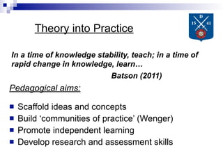 Theory into Practice

In a time of knowledge stability, teach; in a time of
rapid change in knowledge, learn…
                          Batson (2011)
Pedagogical aims:

   Scaffold ideas and concepts
   Build ‘communities of practice’ (Wenger)
   Promote independent learning
   Develop research and assessment skills
 