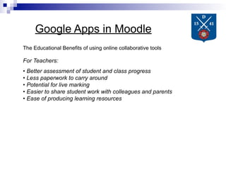 Google Apps in Moodle
The Educational Benefits of using online collaborative tools

For Teachers:
• Better assessment of student and class progress
• Less paperwork to carry around
• Potential for live marking
• Easier to share student work with colleagues and parents
• Ease of producing learning resources
 
