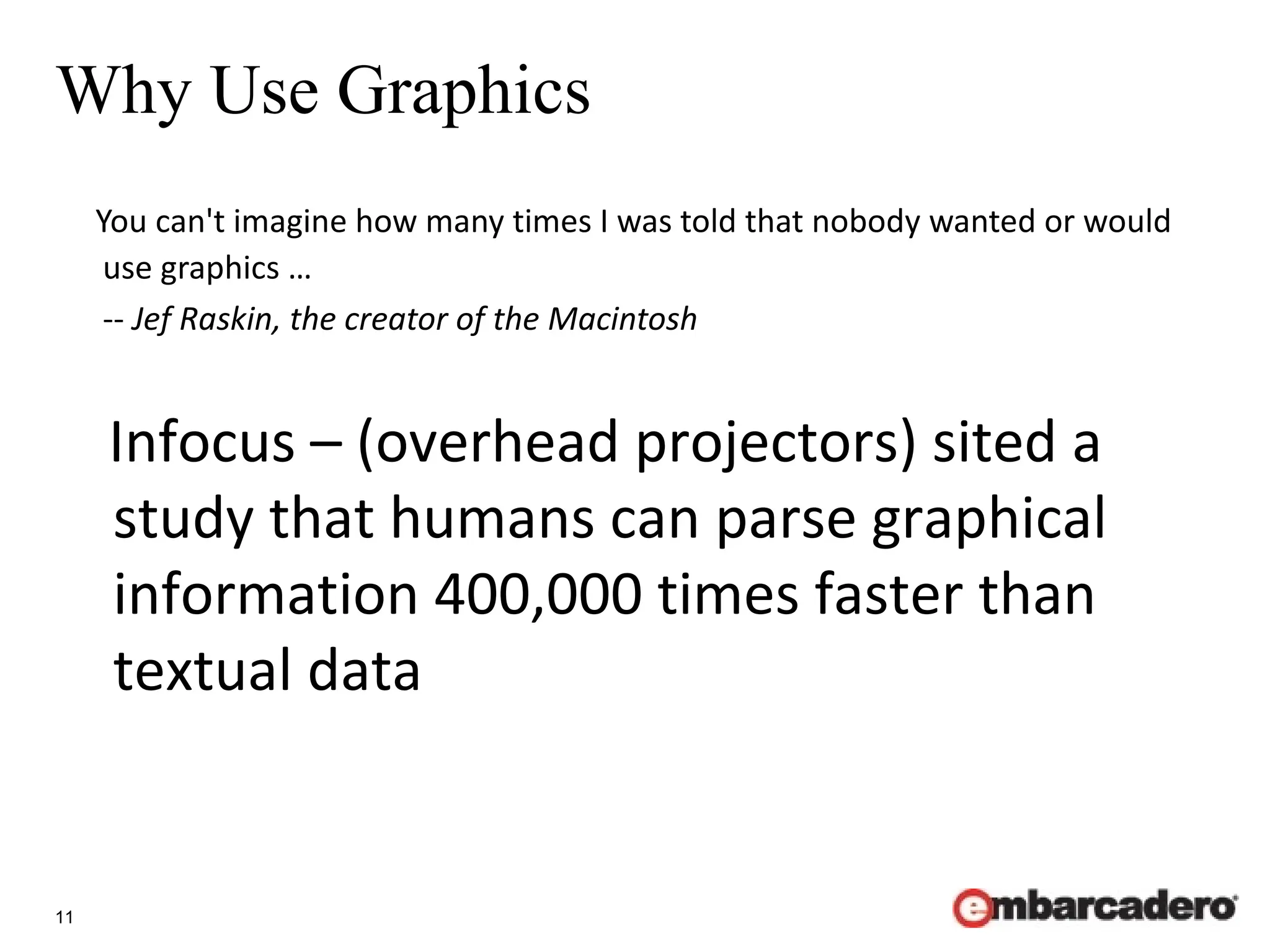 11
Why Use Graphics
You can't imagine how many times I was told that nobody wanted or would
use graphics …
-- Jef Raskin, the creator of the Macintosh
Infocus – (overhead projectors) sited a
study that humans can parse graphical
information 400,000 times faster than
textual data
 