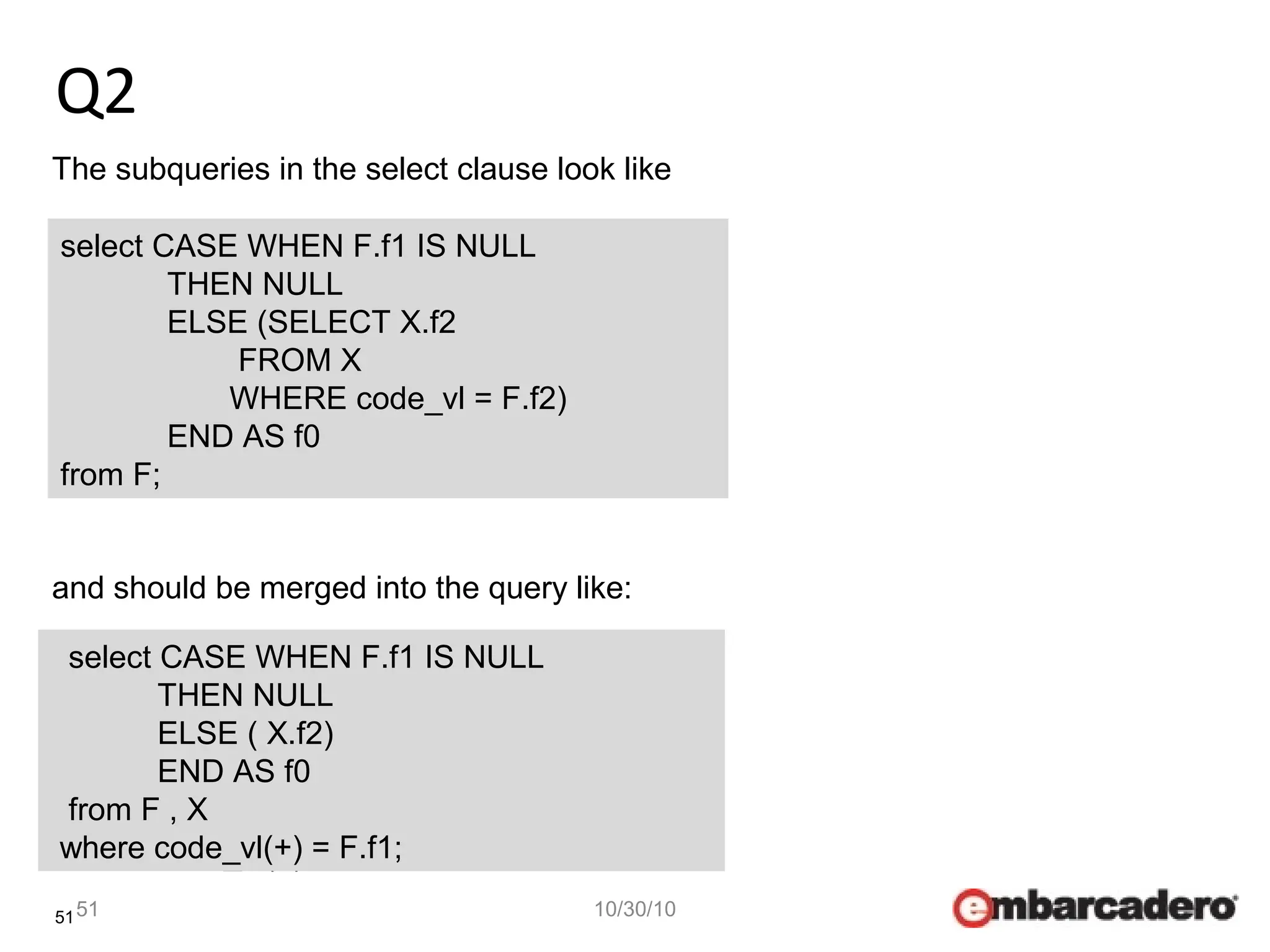 51
Q2
51 10/30/10
The subqueries in the select clause look like
select CASE WHEN F.f1 IS NULL
THEN NULL
ELSE (SELECT X.f2
FROM X
WHERE code_vl = F.f1)
END AS f0
from F;
and should be merged into the query like:
select CASE WHEN F.f1 IS NULL
THEN NULL
ELSE ( X.f2)
END AS f0
from F , X
where code_vl(+) = F.f1;
select CASE WHEN F.f1 IS NULL
THEN NULL
ELSE (SELECT X.f2
FROM X
WHERE code_vl = F.f2)
END AS f0
from F;
select CASE WHEN F.f1 IS NULL
THEN NULL
ELSE ( X.f2)
END AS f0
from F , X
where code_vl(+) = F.f1;
 
