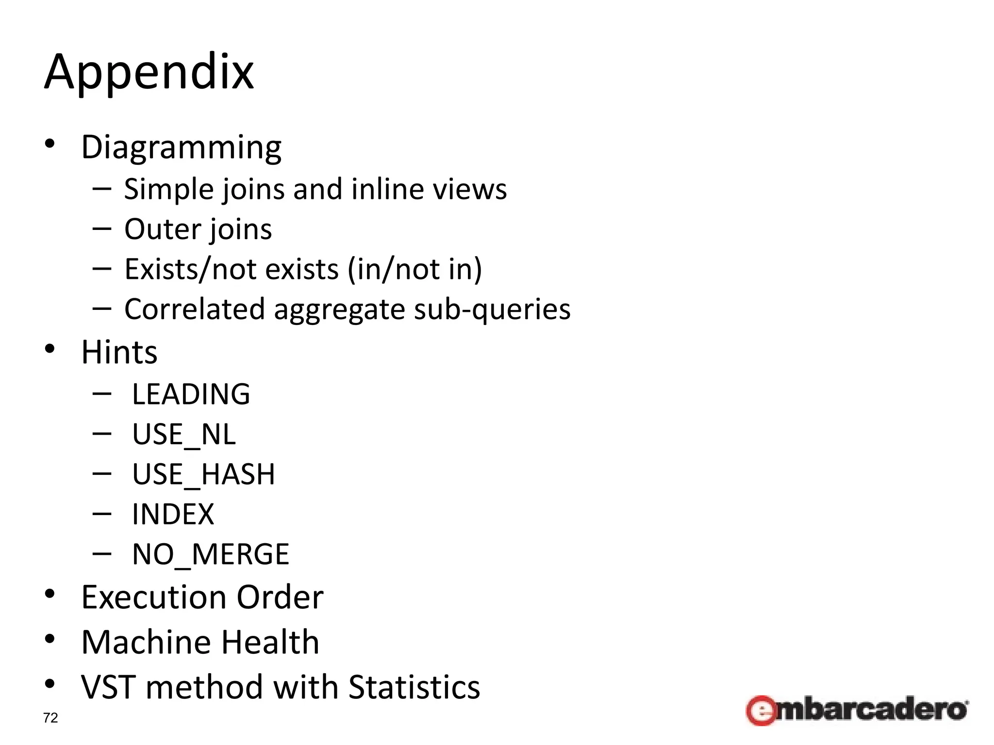 72
Appendix
• Diagramming
– Simple joins and inline views
– Outer joins
– Exists/not exists (in/not in)
– Correlated aggregate sub-queries
• Hints
– LEADING
– USE_NL
– USE_HASH
– INDEX
– NO_MERGE
• Execution Order
• Machine Health
• VST method with Statistics
 