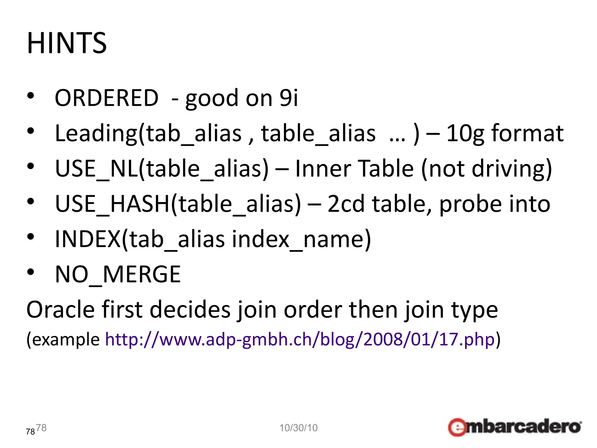 78
HINTS
• ORDERED - good on 9i
• Leading(tab_alias , table_alias … ) – 10g format
• USE_NL(table_alias) – Inner Table (not driving)
• USE_HASH(table_alias) – 2cd table, probe into
• INDEX(tab_alias index_name)
• NO_MERGE
Oracle first decides join order then join type
(example http://www.adp-gmbh.ch/blog/2008/01/17.php)
78 10/30/10
 