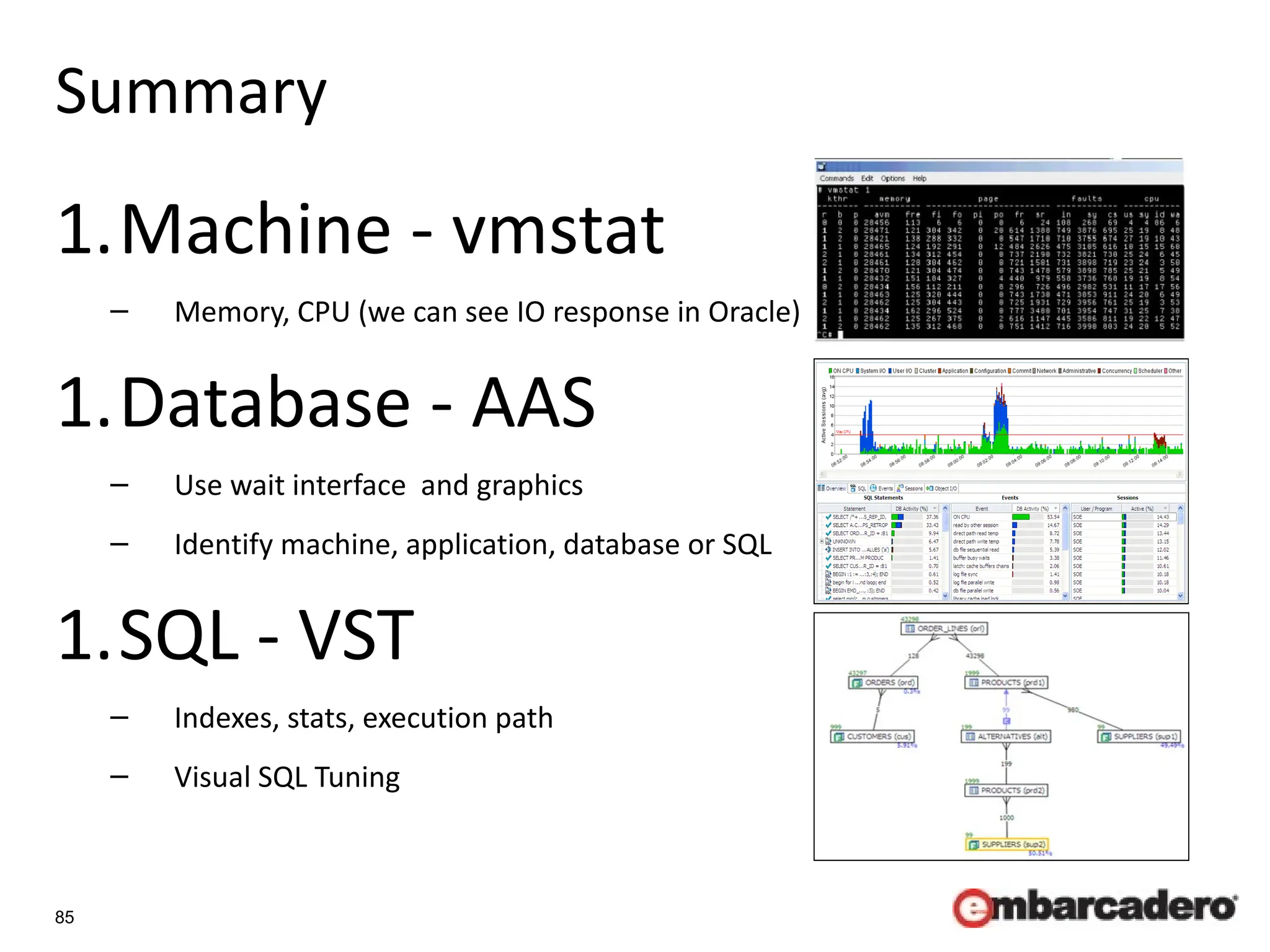 85
Summary
1.Machine - vmstat
– Memory, CPU (we can see IO response in Oracle)
1.Database - AAS
– Use wait interface and graphics
– Identify machine, application, database or SQL
1.SQL - VST
– Indexes, stats, execution path
– Visual SQL Tuning
 