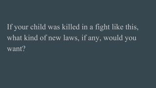 If your child was killed in a fight like this,
what kind of new laws, if any, would you
want?
 