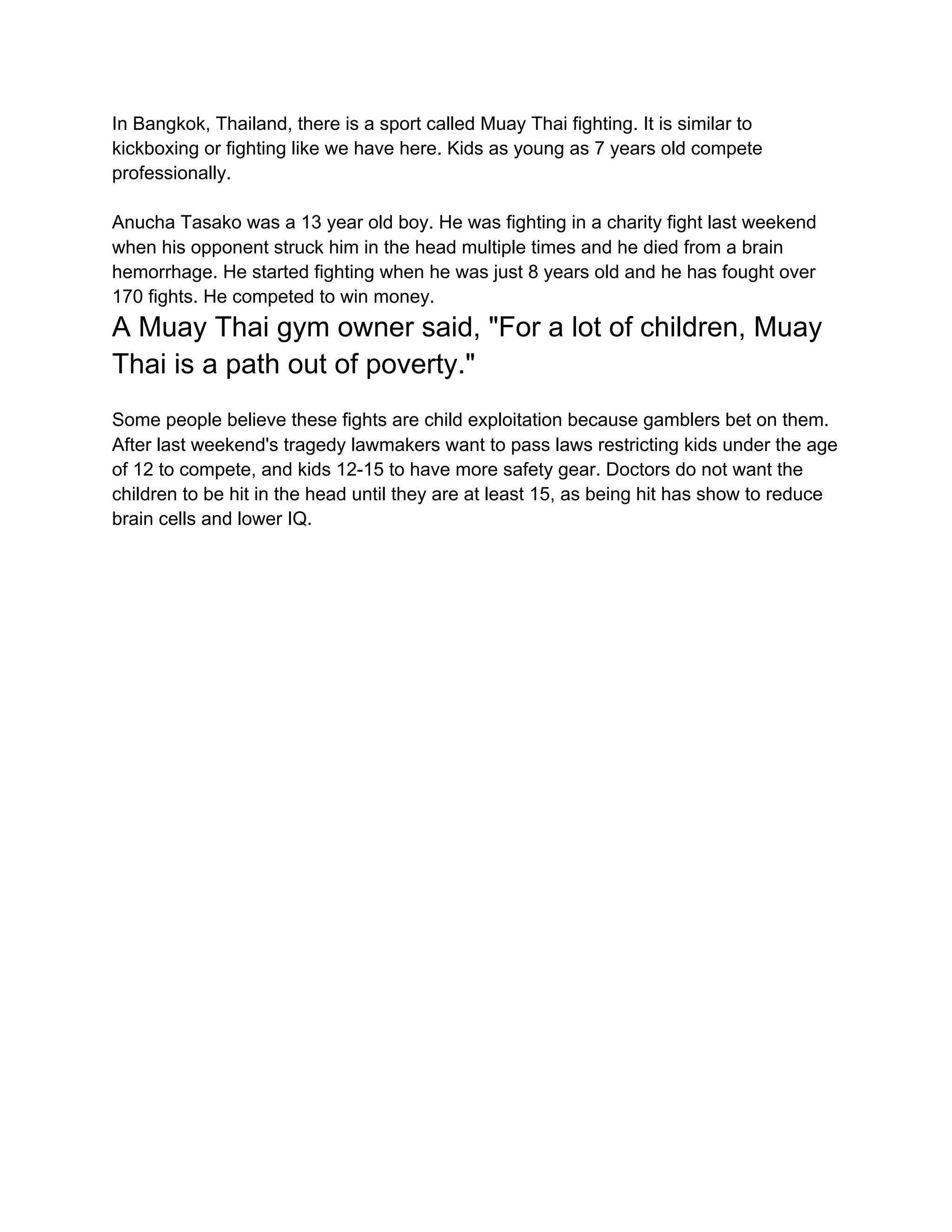 In Bangkok, Thailand, there is a sport called Muay Thai fighting. It is similar to
kickboxing or fighting like we have here. Kids as young as 7 years old compete
professionally.
Anucha Tasako was a 13 year old boy. He was fighting in a charity fight last weekend
when his opponent struck him in the head multiple times and he died from a brain
hemorrhage. He started fighting when he was just 8 years old and he has fought over
170 fights. He competed to win money.
A Muay Thai gym owner said, "For a lot of children, Muay
Thai is a path out of poverty."
Some people believe these fights are child exploitation because gamblers bet on them.
After last weekend's tragedy lawmakers want to pass laws restricting kids under the age
of 12 to compete, and kids 12-15 to have more safety gear. Doctors do not want the
children to be hit in the head until they are at least 15, as being hit has show to reduce
brain cells and lower IQ.